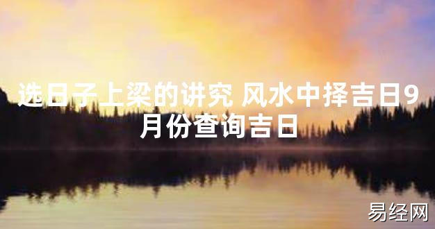 【2024最新风水】选日子上梁的讲究 风水中择吉日9月份查询吉日【好运风水】